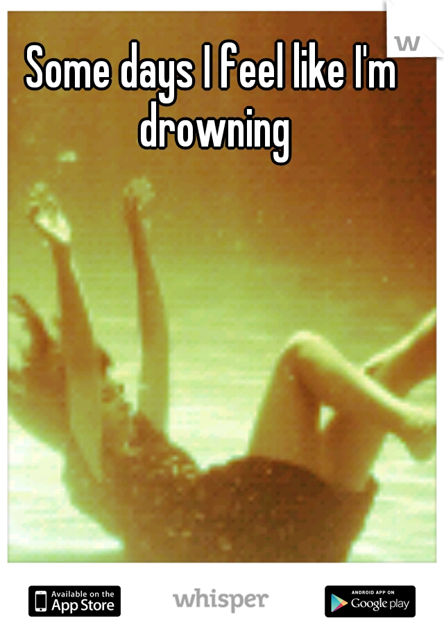 Some days I feel like I'm drowning