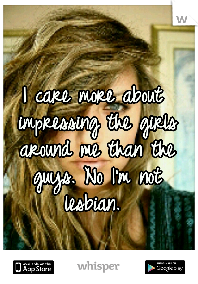 I care more about impressing the girls around me than the guys. No I'm not lesbian. 