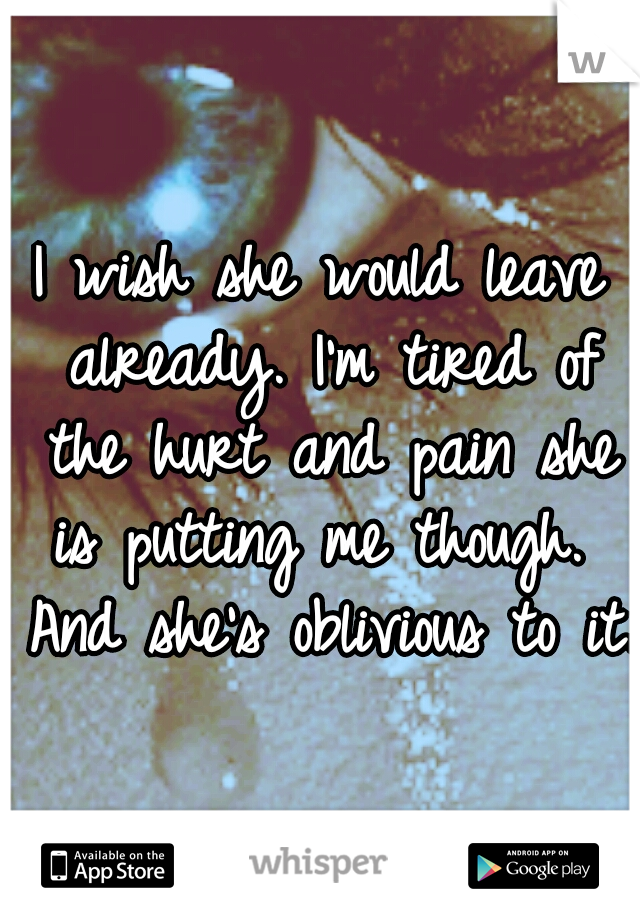 I wish she would leave already. I'm tired of the hurt and pain she is putting me though.  And she's oblivious to it.