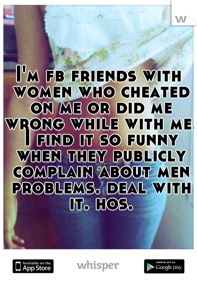 I'm fb friends with women who cheated on me or did me wrong while with me. I find it so funny when they publicly complain about men problems. deal with it. hos.