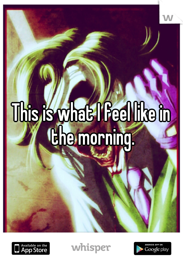 This is what I feel like in the morning.