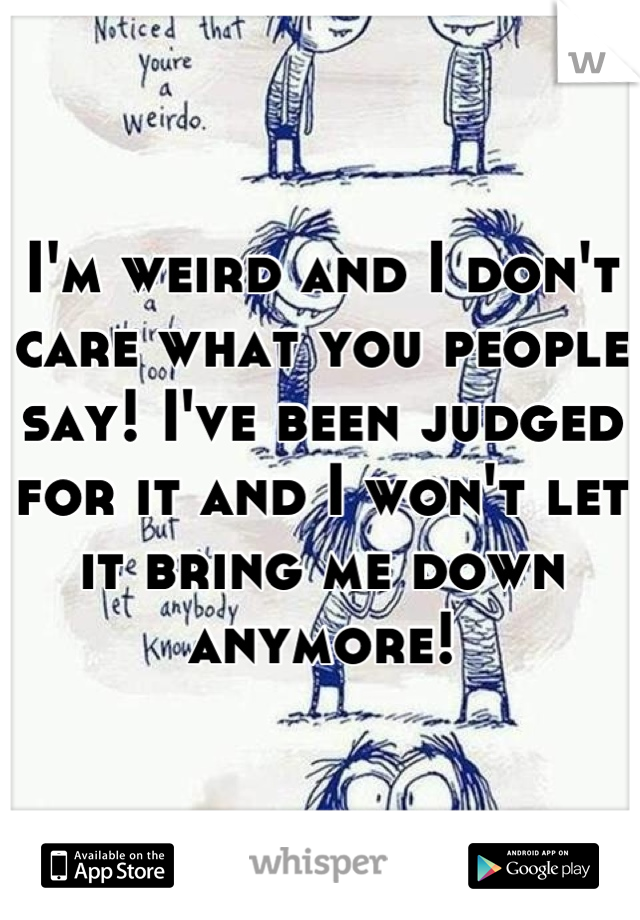 I'm weird and I don't care what you people say! I've been judged for it and I won't let it bring me down anymore!
