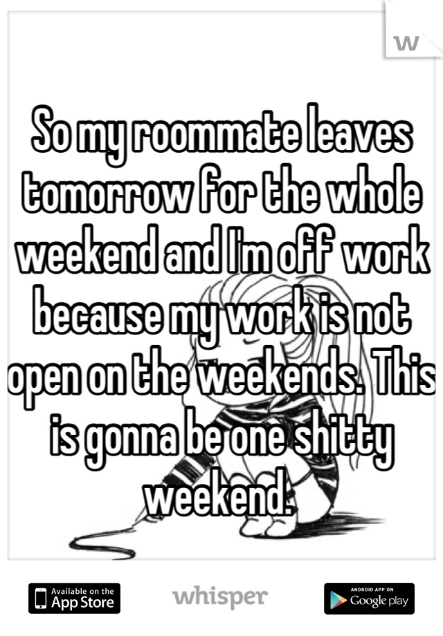 So my roommate leaves tomorrow for the whole weekend and I'm off work because my work is not open on the weekends. This is gonna be one shitty weekend. 