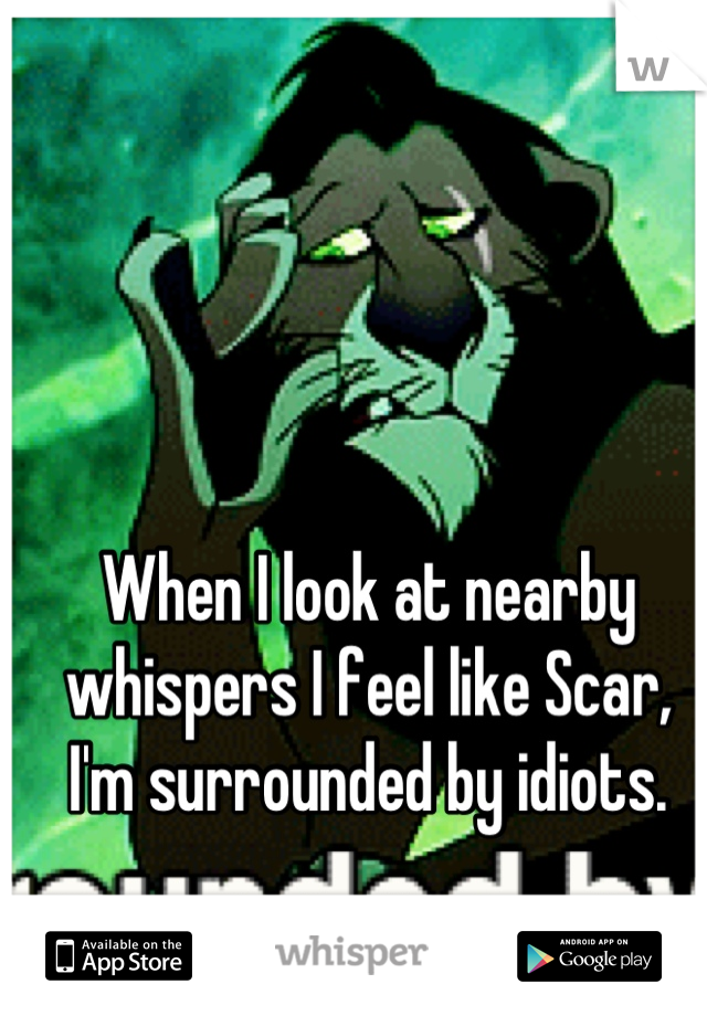 When I look at nearby whispers I feel like Scar, I'm surrounded by idiots.