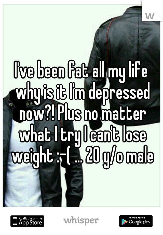 I've been fat all my life why is it I'm depressed now?! Plus no matter what I try I can't lose weight :-( ... 20 y/o male