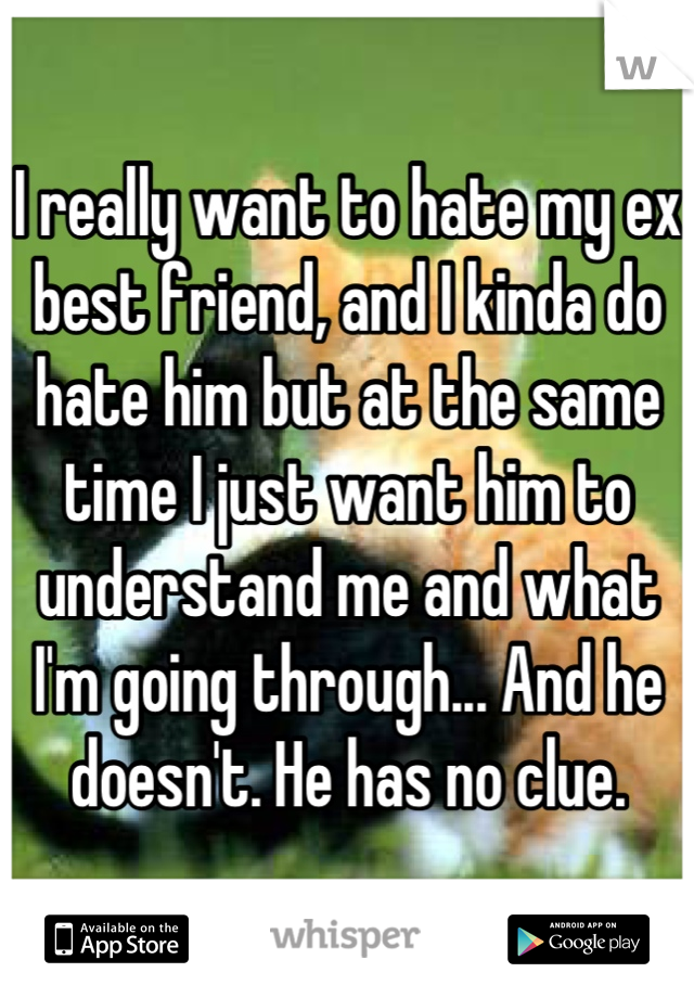 I really want to hate my ex best friend, and I kinda do hate him but at the same time I just want him to understand me and what I'm going through... And he doesn't. He has no clue.