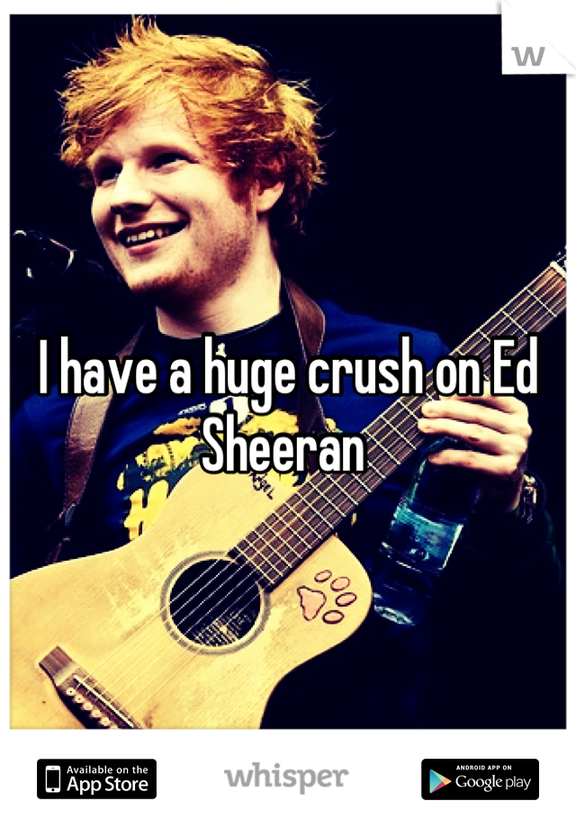 I have a huge crush on Ed Sheeran 
