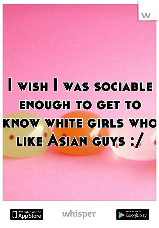 I wish I was sociable enough to get to know white girls who like Asian guys :/