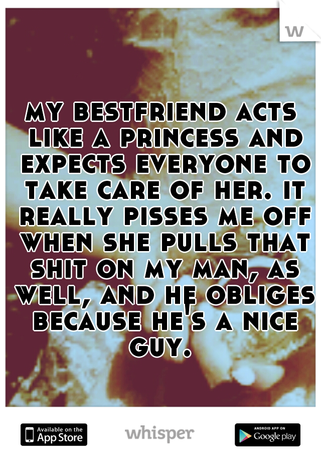 my bestfriend acts like a princess and expects everyone to take care of her. it really pisses me off when she pulls that shit on my man, as well, and he obliges because he's a nice guy. 