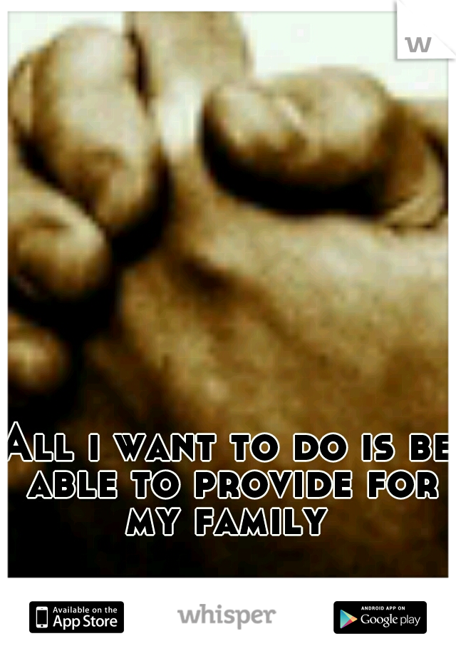 All i want to do is be able to provide for my family 