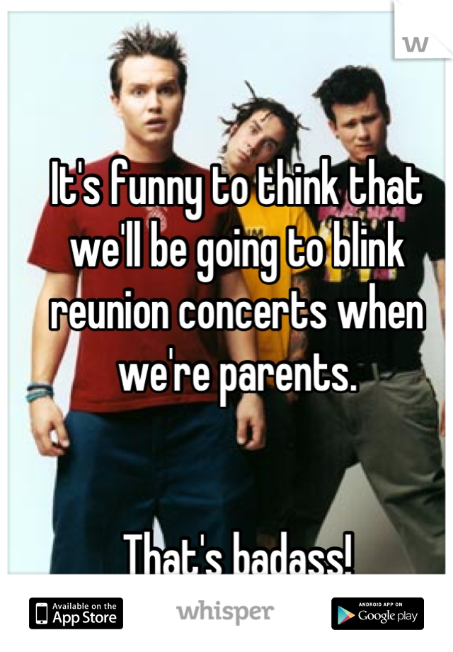 It's funny to think that we'll be going to blink reunion concerts when we're parents. 


That's badass!