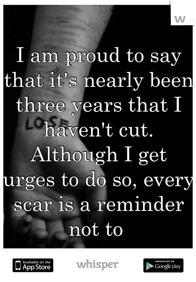 I am proud to say that it's nearly been three years that I haven't cut. Although I get urges to do so, every scar is a reminder not to 