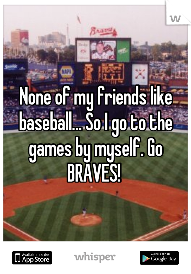 None of my friends like baseball... So I go to the games by myself. Go BRAVES! 