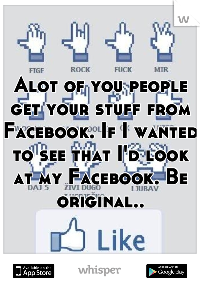 Alot of you people get your stuff from Facebook. If I wanted to see that I'd look at my Facebook. Be original..