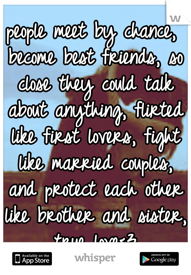 people meet by chance, become best friends, so close they could talk about anything, flirted like first lovers, fight like married couples, and protect each other like brother and sister, true love<3