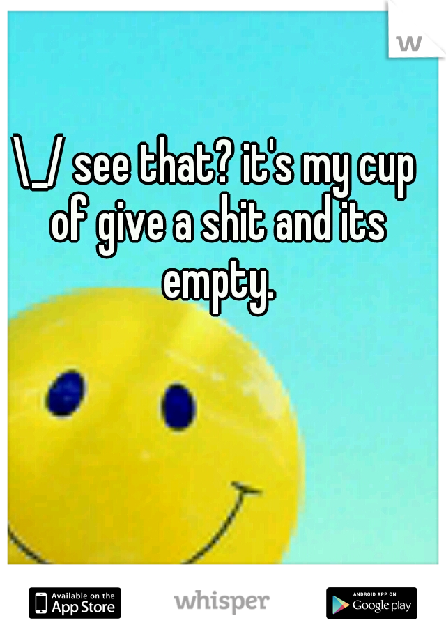 \_/ see that? it's my cup of give a shit and its empty.