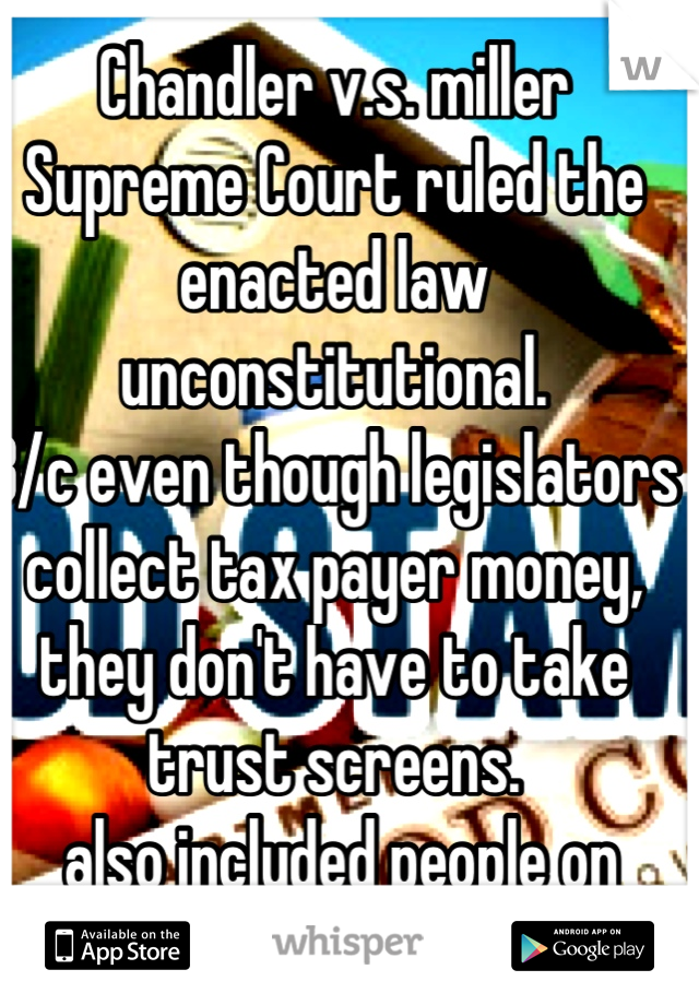 Chandler v.s. miller Supreme Court ruled the enacted law unconstitutional.
B/c even though legislators collect tax payer money, they don't have to take trust screens.
 also included people on welfare..