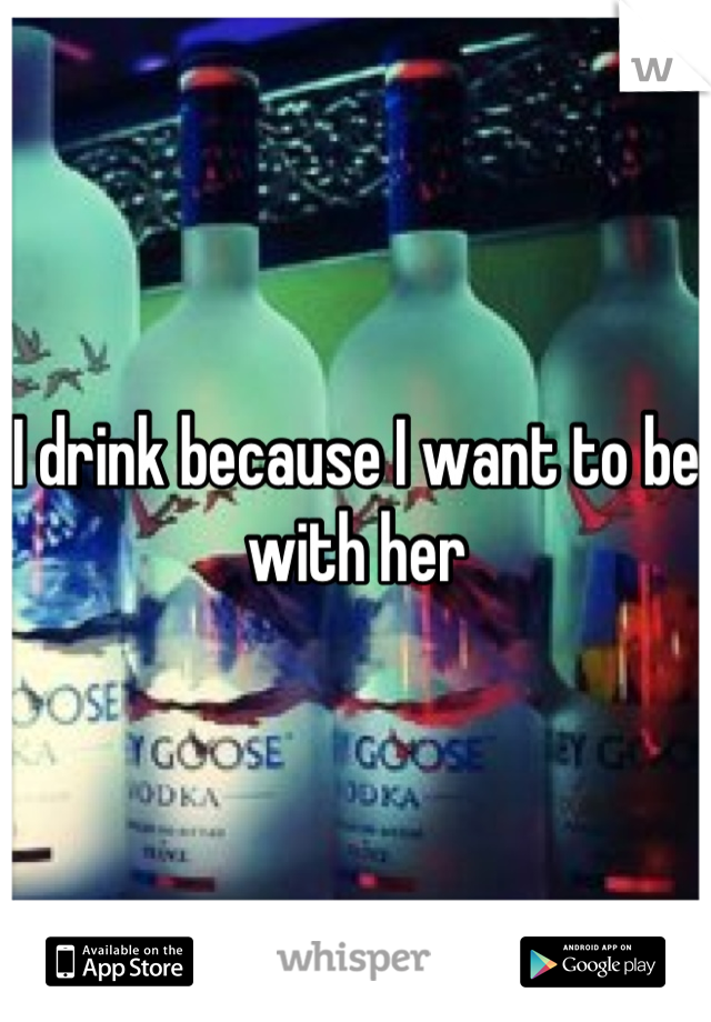I drink because I want to be with her
