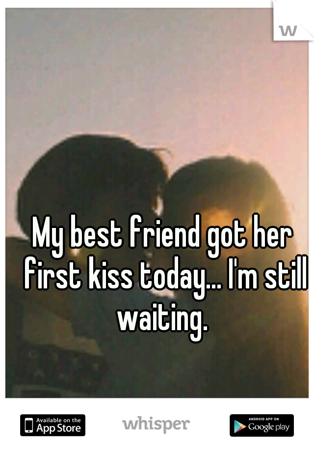 My best friend got her first kiss today... I'm still waiting. 