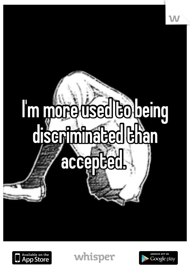 I'm more used to being discriminated than accepted. 