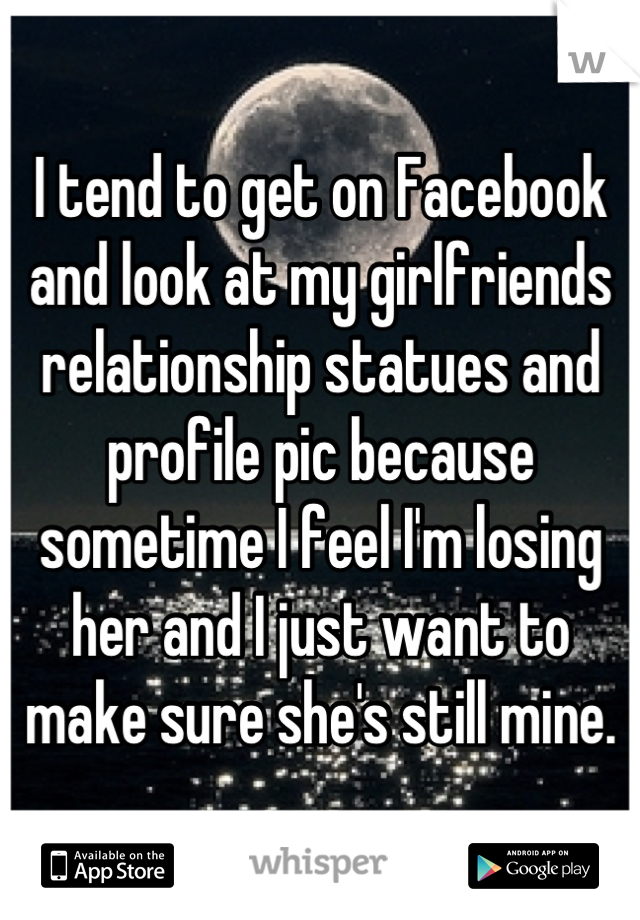 I tend to get on Facebook and look at my girlfriends relationship statues and profile pic because sometime I feel I'm losing her and I just want to make sure she's still mine.