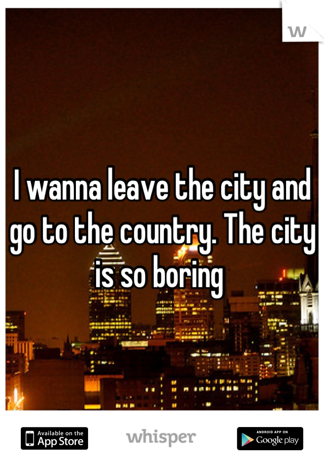 I wanna leave the city and go to the country. The city is so boring 