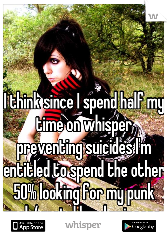 I think since I spend half my time on whisper preventing suicides I'm entitled to spend the other 50% looking for my punk rock/ metal head princess 