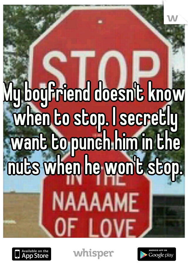 My boyfriend doesn't know when to stop. I secretly want to punch him in the nuts when he won't stop.