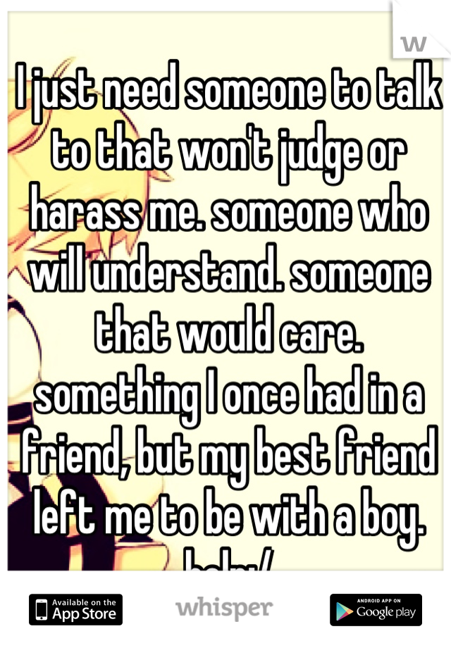 I just need someone to talk to that won't judge or harass me. someone who will understand. someone that would care. something I once had in a friend, but my best friend left me to be with a boy. help:/