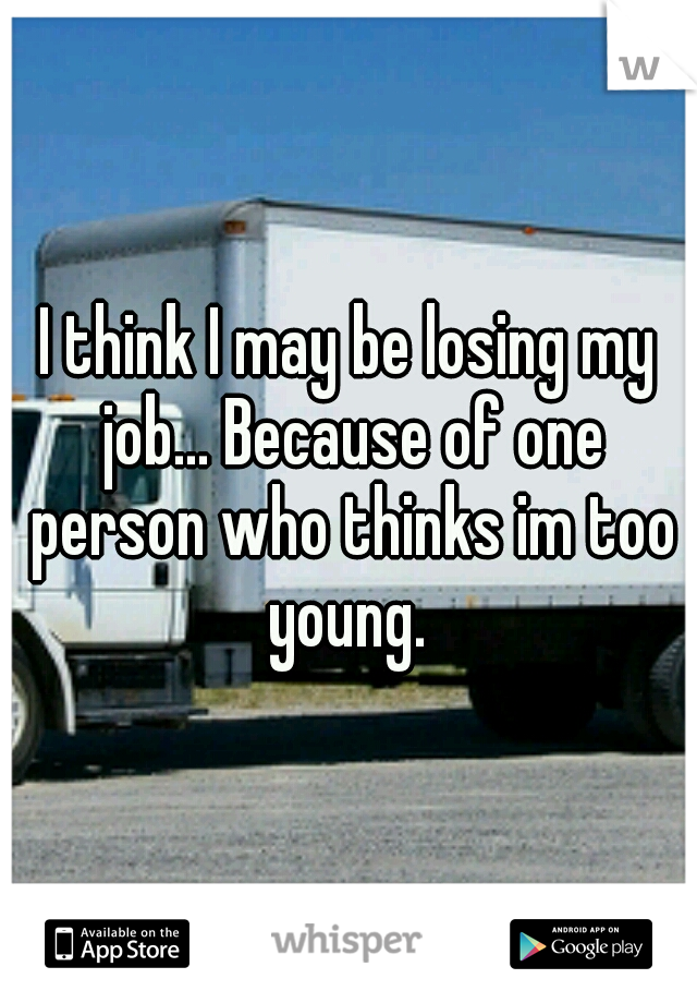 I think I may be losing my job... Because of one person who thinks im too young. 