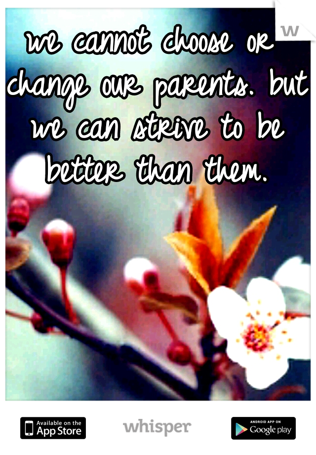 we cannot choose or change our parents. but we can strive to be better than them.