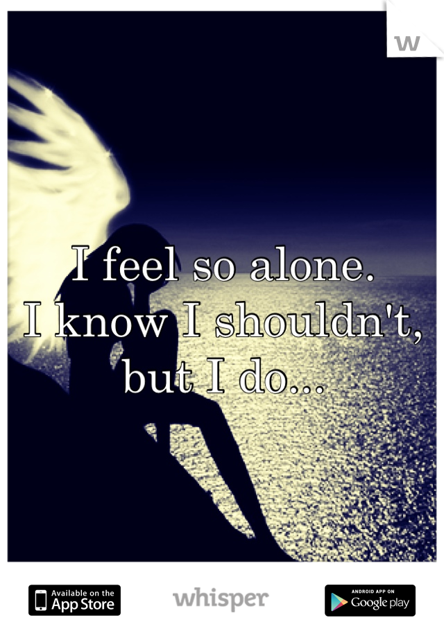 I feel so alone. 
I know I shouldn't, but I do...