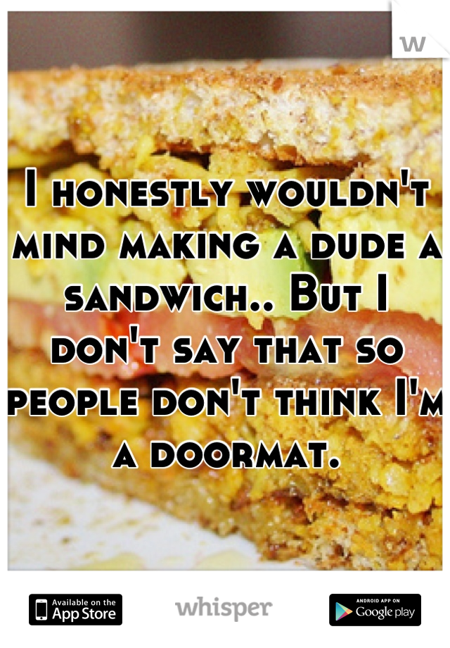 I honestly wouldn't mind making a dude a sandwich.. But I don't say that so people don't think I'm a doormat.