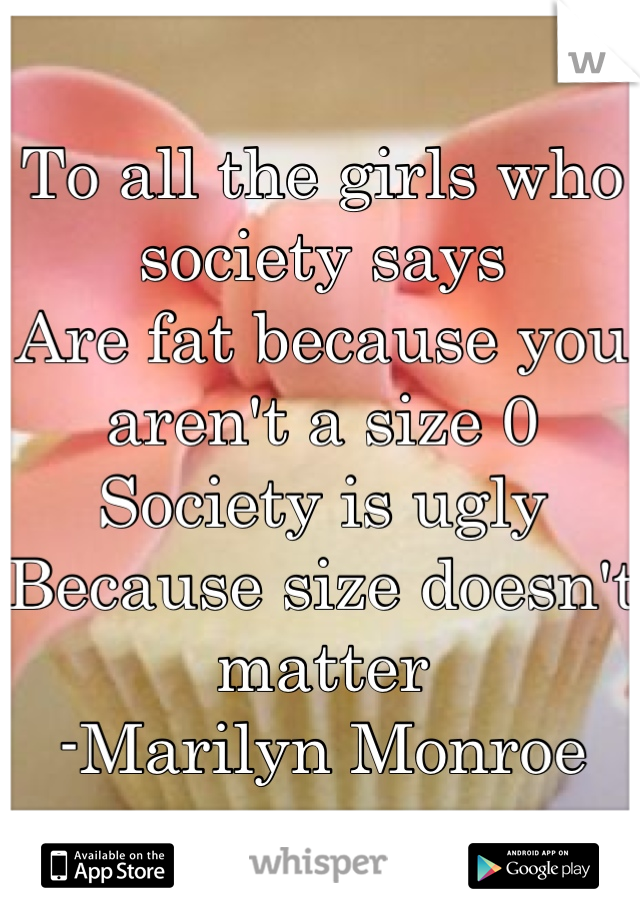 To all the girls who society says
Are fat because you aren't a size 0
Society is ugly
Because size doesn't matter 
-Marilyn Monroe
