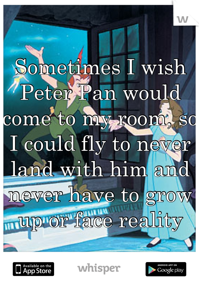 Sometimes I wish Peter Pan would come to my room, so I could fly to never land with him and never have to grow up or face reality