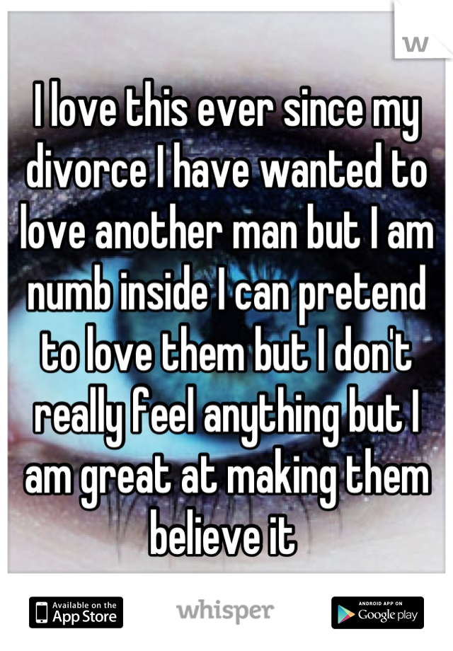 I love this ever since my divorce I have wanted to love another man but I am numb inside I can pretend to love them but I don't really feel anything but I am great at making them believe it 