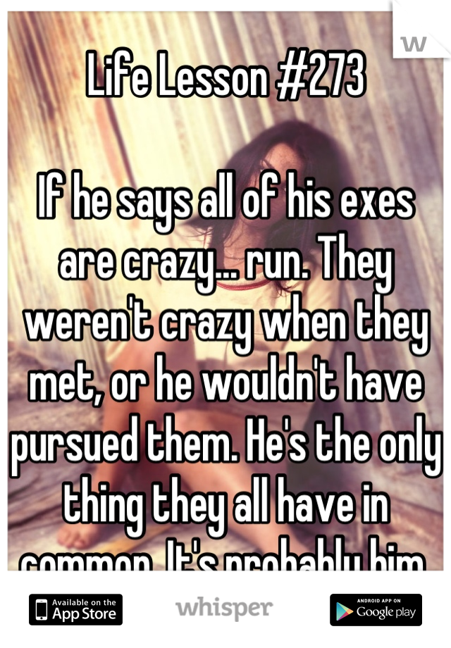 Life Lesson #273

If he says all of his exes are crazy... run. They weren't crazy when they met, or he wouldn't have pursued them. He's the only thing they all have in common. It's probably him.
