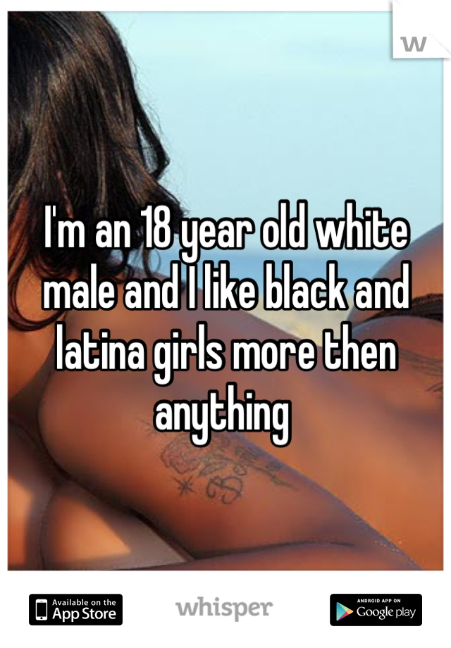 I'm an 18 year old white male and I like black and latina girls more then anything 