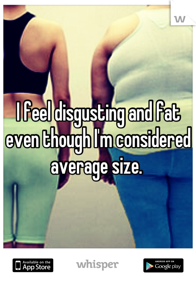 I feel disgusting and fat even though I'm considered average size. 