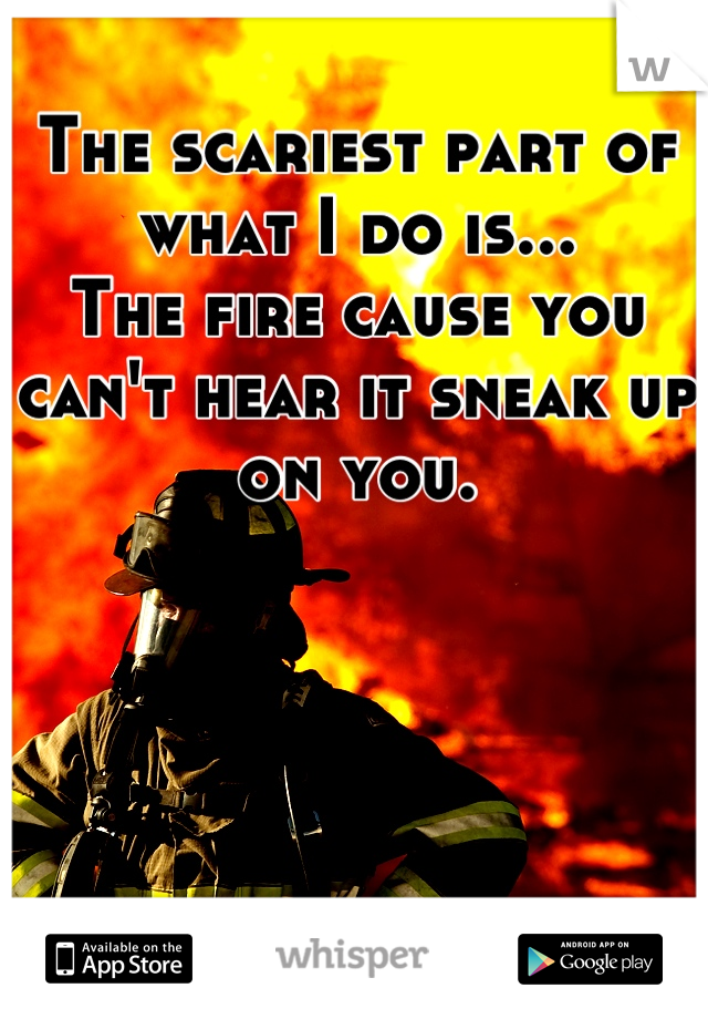 The scariest part of what I do is...
The fire cause you can't hear it sneak up on you.