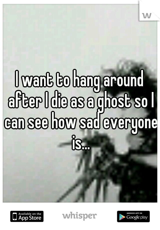 I want to hang around after I die as a ghost so I can see how sad everyone is...