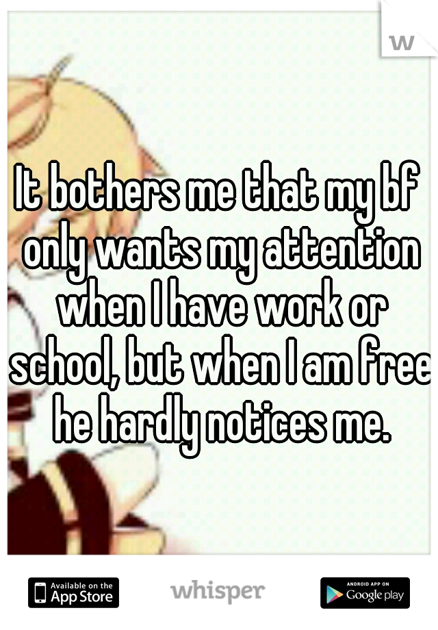 It bothers me that my bf only wants my attention when I have work or school, but when I am free he hardly notices me.