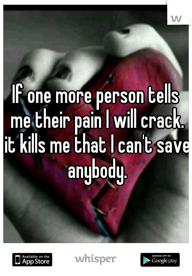 If one more person tells me their pain I will crack. it kills me that I can't save anybody.