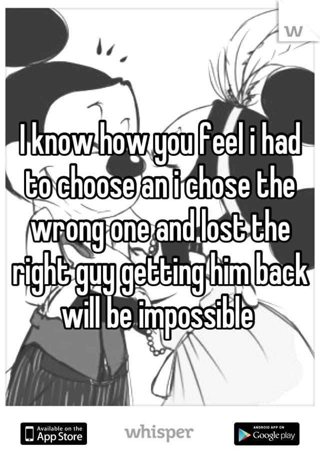 I know how you feel i had to choose an i chose the wrong one and lost the right guy getting him back will be impossible 