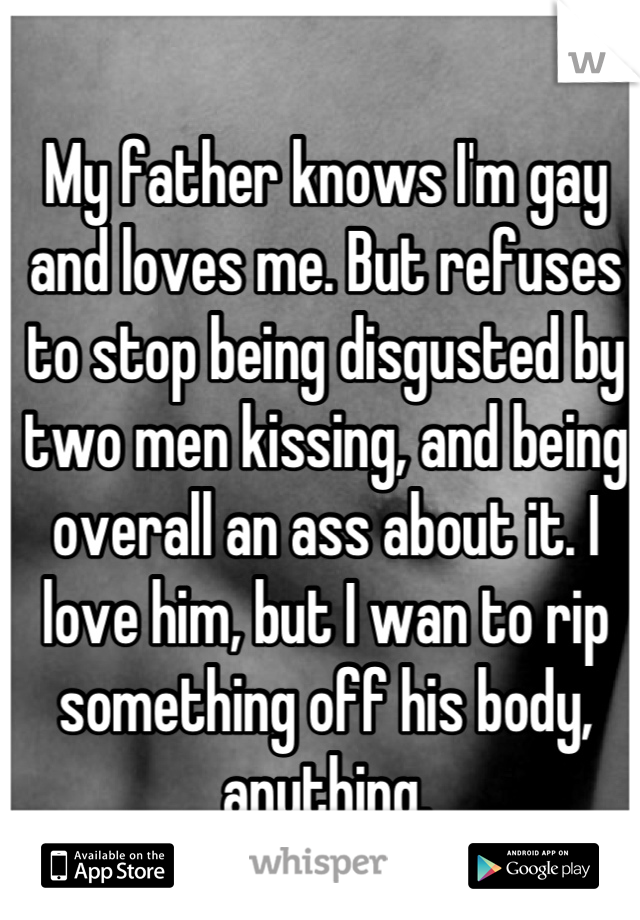 My father knows I'm gay and loves me. But refuses to stop being disgusted by two men kissing, and being overall an ass about it. I love him, but I wan to rip something off his body, anything.