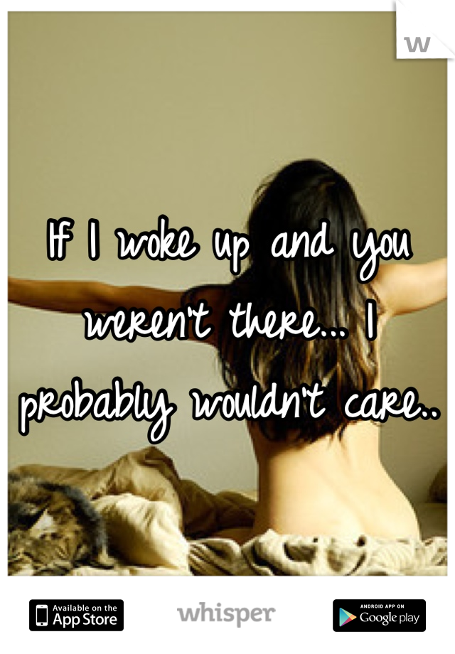 If I woke up and you weren't there... I probably wouldn't care..