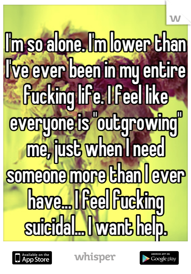 I'm so alone. I'm lower than I've ever been in my entire fucking life. I feel like everyone is "outgrowing" me, just when I need someone more than I ever have... I feel fucking suicidal... I want help.