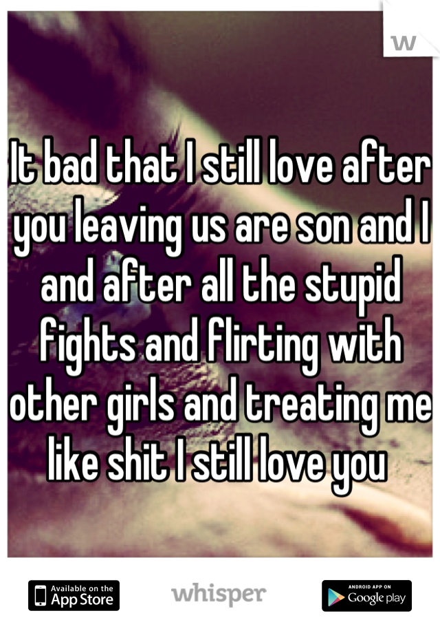 It bad that I still love after you leaving us are son and I and after all the stupid fights and flirting with other girls and treating me like shit I still love you 