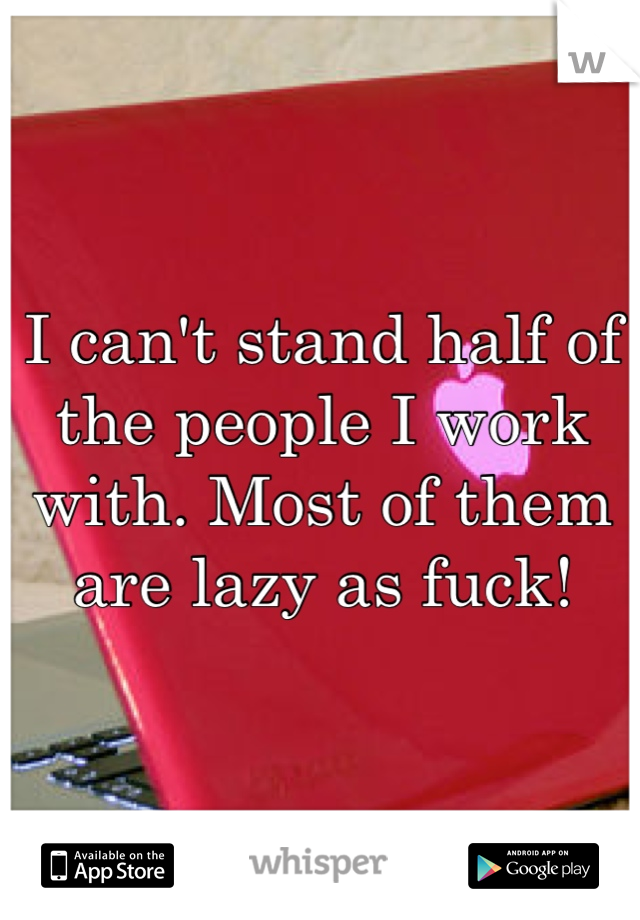 I can't stand half of the people I work with. Most of them are lazy as fuck!