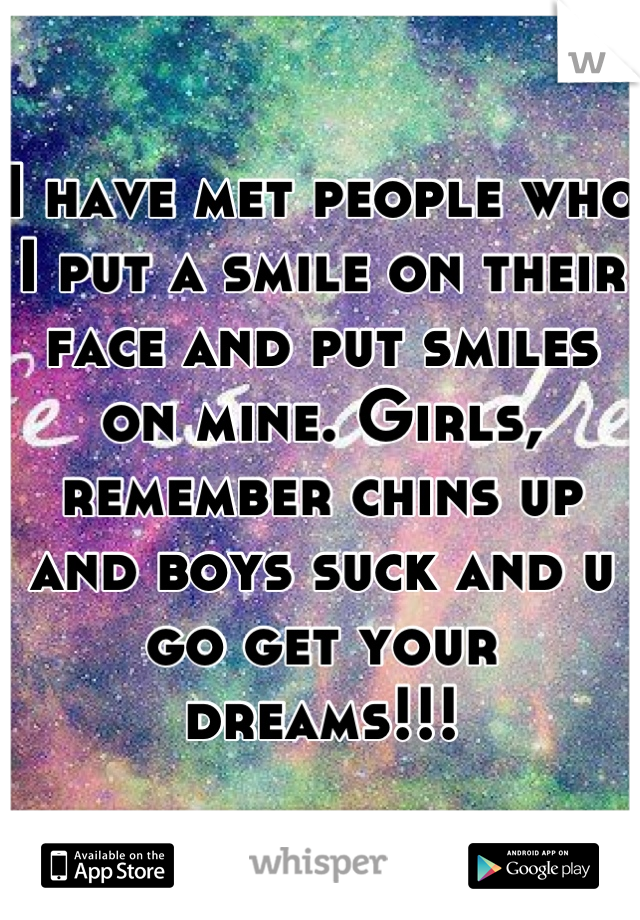 I have met people who I put a smile on their face and put smiles on mine. Girls, remember chins up and boys suck and u go get your dreams!!!